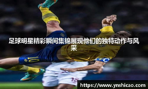 足球明星精彩瞬间集锦展现他们的独特动作与风采